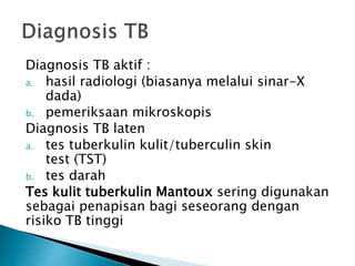 Diagnosis TB aktif :
a. hasil radiologi (biasanya melalui sinar-X
dada)
b. pemeriksaan mikroskopis
Diagnosis TB laten
a. tes tuberkulin kulit/tuberculin skin
test (TST)
b. tes darah
Tes kulit tuberkulin Mantoux sering digunakan
sebagai penapisan bagi seseorang dengan
risiko TB tinggi
 