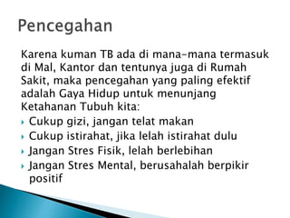 Karena kuman TB ada di mana-mana termasuk
di Mal, Kantor dan tentunya juga di Rumah
Sakit, maka pencegahan yang paling efektif
adalah Gaya Hidup untuk menunjang
Ketahanan Tubuh kita:
 Cukup gizi, jangan telat makan
 Cukup istirahat, jika lelah istirahat dulu
 Jangan Stres Fisik, lelah berlebihan
 Jangan Stres Mental, berusahalah berpikir
positif
 