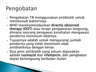  Pengobatan TB menggunakan antibiotik untuk
membunuh bakterinya.
 WHO merekomendasikan directly observed
therapy (DOT) atau terapi pengawasan langsung,
dimana seorang pengawas kesehatan mengawasi
penderita meminum obatnya.
 Tujuannya adalah untuk mengurangi jumlah
penderita yang tidak meminum obat
antibiotiknya dengan benar.
 Dua jenis antibiotik yang umum digunakan
adalah isoniazid dan rifampicin, dan pengbatan
dapat berlangsung berbulan-bulan
 