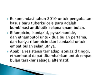  Rekomendasi tahun 2010 untuk pengobatan
kasus baru tuberkulosis paru adalah
kombinasi antibiotik selama enam bulan.
 Rifampicin, isoniazid, pyrazinamide,
dan ethambutol untuk dua bulan pertama,
dan hanya rifampicin dan isoniazid untuk
empat bulan selanjutnya.
 Apabila resistensi terhadap isoniazid tinggi,
ethambutol dapat ditambahkan untuk empat
bulan terakhir sebagai alternatif.
 