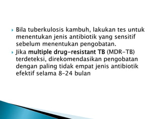 Bila tuberkulosis kambuh, lakukan tes untuk
menentukan jenis antibiotik yang sensitif
sebelum menentukan pengobatan.
 Jika multiple drug-resistant TB (MDR-TB)
terdeteksi, direkomendasikan pengobatan
dengan paling tidak empat jenis antibiotik
efektif selama 8–24 bulan
 