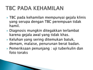  TBC pada kehamilan mempunyai gejala klinis
yang serupa dengan TBC perempuan tidak
hamil.
 Diagnosis mungkin ditegakkan terlambat
karena gejala awal yang tidak khas.
 Keluhan yang sering ditemukan batuk,
demam, malaise, penurunan berat badan.
 Pemeriksaan penunjang : uji tuberkulin dan
foto toraks
 