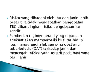  Risiko yang dihadapi oleh ibu dan janin lebih
besar bila tidak mendapatkan pengobatan
TBC dibandingkan risiko pengobatan itu
sendiri.
 Pemberian regimen terapi yang tepat dan
adekuat akan memperbaiki kualitas hidup
ibu, mengurangi efek samping obat anti
tuberkulosis (OAT) terhadap janin dan
mencegah infeksi yang terjadi pada bayi yang
baru lahir
 