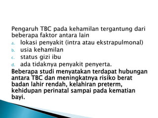 Pengaruh TBC pada kehamilan tergantung dari
beberapa faktor antara lain
a. lokasi penyakit (intra atau ekstrapulmonal)
b. usia kehamilan
c. status gizi ibu
d. ada tidaknya penyakit penyerta.
Beberapa studi menyatakan terdapat hubungan
antara TBC dan meningkatnya risiko berat
badan lahir rendah, kelahiran preterm,
kehidupan perinatal sampai pada kematian
bayi.
 