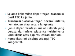  Selama kehamilan dapat terjadi transmisi
basil TBC ke janin.
 Transmisi biasanya terjadi secara limfatik,
hematogen atau secara langsung.
 Janin dapat terinfeksi melalui darah yang
berasal dari infeksi plasenta melalui vena
umbilikalis atau aspirasi cairan amnion,
 Komplikasi ini disebut sebagai TBC
kongenital.
 