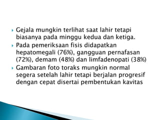  Gejala mungkin terlihat saat lahir tetapi
biasanya pada minggu kedua dan ketiga.
 Pada pemeriksaan fisis didapatkan
hepatomegali (76%), gangguan pernafasan
(72%), demam (48%) dan limfadenopati (38%)
 Gambaran foto toraks mungkin normal
segera setelah lahir tetapi berjalan progresif
dengan cepat disertai pembentukan kavitas
 