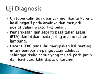  Uji tuberkulin tidak banyak membantu karena
hasil negatif pada awalnya dan menjadi
positif dalam waktu 1-2 bulan.
 Pemeriksaan lain seperti basil tahan asam
(BTA) dan biakan pada jaringan atau cairan
lambung.
 Deteksi TBC pada ibu merupakan hal penting
untuk pemberian pengobatan adekuat
sehingga risiko serius yang terjadi pada janin
dan bayi baru lahir dapat dikurangi
 