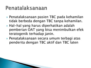  Penatalaksanaan pasien TBC pada kehamilan
tidak berbeda dengan TBC tanpa kehamilan.
 Hal-hal yang harus diperhatikan adalah
pemberian OAT yang bisa menimbulkan efek
teratogenik terhadap janin.
 Penatalaksanaan secara umum terbagi atas
penderita dengan TBC aktif dan TBC laten
 