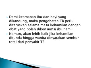  Demi keamanan ibu dan bayi yang
dikandung, maka pengobatan TB perlu
diteruskan selama masa kehamilan dengan
obat yang boleh dikonsumsi ibu hamil.
 Namun, akan lebih baik jika kehamilan
ditunda hingga wanita dinyatakan sembuh
total dari penyakit TB.
 