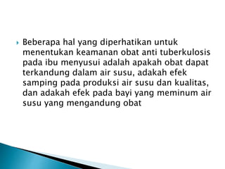  Beberapa hal yang diperhatikan untuk
menentukan keamanan obat anti tuberkulosis
pada ibu menyusui adalah apakah obat dapat
terkandung dalam air susu, adakah efek
samping pada produksi air susu dan kualitas,
dan adakah efek pada bayi yang meminum air
susu yang mengandung obat
 