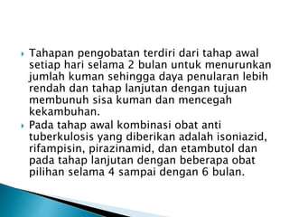 Tahapan pengobatan terdiri dari tahap awal
setiap hari selama 2 bulan untuk menurunkan
jumlah kuman sehingga daya penularan lebih
rendah dan tahap lanjutan dengan tujuan
membunuh sisa kuman dan mencegah
kekambuhan.
 Pada tahap awal kombinasi obat anti
tuberkulosis yang diberikan adalah isoniazid,
rifampisin, pirazinamid, dan etambutol dan
pada tahap lanjutan dengan beberapa obat
pilihan selama 4 sampai dengan 6 bulan.
 