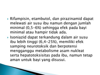  Rifampisin, etambutol, dan pirazinamid dapat
melewati air susu ibu namun dengan jumlah
minimal (0,5-6%) sehingga efek pada bayi
minimal atau hampir tidak ada.
 Isoniazid dapat terkandung dalam air susu
ibu lebih tinggi (6,4-25%), memiliki efek
samping neurotoksik dan berpotensi
mengganggu metabolisme asam nukleat
serta hepatotoksisitas pada ibu, namun tetap
aman untuk bayi yang disusui.
 