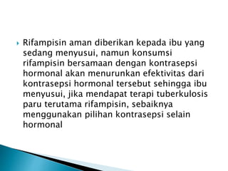  Rifampisin aman diberikan kepada ibu yang
sedang menyusui, namun konsumsi
rifampisin bersamaan dengan kontrasepsi
hormonal akan menurunkan efektivitas dari
kontrasepsi hormonal tersebut sehingga ibu
menyusui, jika mendapat terapi tuberkulosis
paru terutama rifampisin, sebaiknya
menggunakan pilihan kontrasepsi selain
hormonal
 