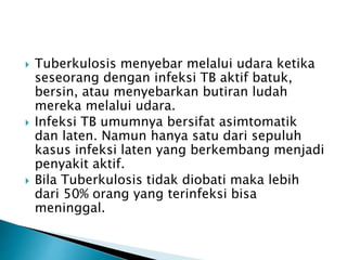  Tuberkulosis menyebar melalui udara ketika
seseorang dengan infeksi TB aktif batuk,
bersin, atau menyebarkan butiran ludah
mereka melalui udara.
 Infeksi TB umumnya bersifat asimtomatik
dan laten. Namun hanya satu dari sepuluh
kasus infeksi laten yang berkembang menjadi
penyakit aktif.
 Bila Tuberkulosis tidak diobati maka lebih
dari 50% orang yang terinfeksi bisa
meninggal.
 