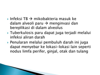  Infeksi TB  mikobakteria masuk ke
dalam alveoli paru  menginvasi dan
bereplikasi di dalam alveolus
 Tuberkulosis paru dapat juga terjadi melalui
infeksi aliran darah
 Penularan melalui pembuluh darah ini juga
dapat menyebar ke lokasi-lokasi lain seperti
nodus limfa perifer, ginjal, otak dan tulang
 
