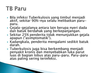  Bila infeksi Tuberkulosis yang timbul menjadi
aktif, sekitar 90%-nya selalu melibatkan paru-
paru.
 Gejala-gejalanya antara lain berupa nyeri dada
dan batuk berdahak yang berkepanjangan.
 Sekitar 25% penderita tidak menunjukkan gejala
apapun ("asimptomatik").
 Kadangkala, penderita mengalami sedikit batuk
darah.
 Tuberkulosis juga bisa berkembang menjadi
penyakit kronis dan menyebabkan luka parut
luas di bagian lobus atas paru-paru. Paru-paru
atas paling sering terinfeksi.
 