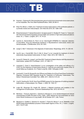 TB
158
24. Huaroto L, Espinoza M. Recomendaciones para el control de la transmisión de la tuberculosis
en los hospitales. Rev Peru Med ExpSaludPublica. 2009; 26:364–9.
25. Khan FA, Minion J, PaiM, et al. Treatment of active tuberculosis in HIV-coinfected patients: a
sy tematic review and meta-analysis. Clin Infect Dis 2010; 50: 1288-1299
26. Khawcharoenporn T, Apisarnthanarak A, Sungkanuparph S, Woeltje KF, Fraser VJ. Tuberculin
skin test and isoniazid prophylaxis among health care workers in high tuberculosis prevalence
areas. Int. J. Tuberc. LungDis. 2011; 15: 14–23.
27. Lacoma A, García-Sierra N, Prat C et al. GenoType® MTBDRsl for molecular detection
of secondline- drug and ethambutol resistance in Mycobacterium tuberculosis strains and
clinical samples. J ClinMicrobiol. 2012; 50: 30-6.
28. Lange C, Mori T. Advances in the diagnosis of tuberculosis. Respirology. 2010; 15: 220–40.
29. Lee M, Lee J, Carroll MW, Choi H, Min S, Song T, et al. Linezolid for treatment of chronic
extensively drug-resistant tuberculosis. N. Engl. J. Med. 2012; 367:1508–18.
30. Leung CC, Rieder HL, Lange C, and Yew WW.Treatment of latent infection with Mycobacterium
tuberculosis: update 2010. EurRespir J 2011; 37: 690–711
 /LHQKDUGWRRN6RUNH(GZDUGV9HWDO,QYHVWLJDWLRQRIWKHVDIHWDQGHI¿FDFRID
4-DFC for the treatment of tuberculosis (Study C): methods and preliminary results of the 12
month follow-up of patients. Int J Tuberc Lung Dis. 2008; 12(Supply 2):S46.
 /LHQKDUGWRRN69%XUJRV0HWDO(I¿FDFDQG6DIHWRID'UXJ)L[HG'RVHRPELQDWLRQ
Regimen Compared With Separate Drugs for Treatment of Pulmonary Tuberculosis. The
Study C Randomized Controlled Trial. JAMA. 2011; 305(14):1415–23.
33. Ling DI, ZwerlingAA, Pai M. GenoType MTBDR assays for the diagnosis of multidrug-resistant
tuberculosis: a meta-analysis. Eur. Respir. J. 2008; 32: 1165–74.
34. Lutge EE, Wiysonge CS, Knight SE, Volmink J. Material incentives and enablers in the
management of tuberculosis. Cochrane DatabaseSyst Rev. 2012; 62:416–21.
35. Mendoza – Ticona A, Asencios L, Cáceres O, Munayco C, et al. Epidemiological and clinical
characteristics of XDR-TB cases in Peru, 2005 – 2009. Abstract for oral presentation at: 42nd
Union World Conference on Lung Health, 26-30 October 2011, Lille, France .
36. Mendoza A, Castillo E, Gamarra N, Huamán T, Perea M, Monroi Y, et al. Reliability of the
MODS assay decentralisation process in three health regions in Peru. Int. J. Tuberc. LungDis.
2011; 15:217–222
 