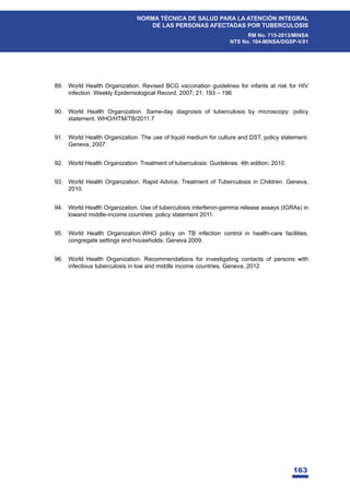 163
NORMA TÉCNICA DE SALUD PARA LA ATENCIÓN INTEGRAL
DE LAS PERSONAS AFECTADAS POR TUBERCULOSIS
RM No. 715-2013/MINSA
NTS No. 104-MINSA/DGSP-V.01
89. World Health Organization. Revised BCG vaccination guidelines for infants at risk for HIV
infection. Weekly Epidemiological Record, 2007; 21: 193 – 196
90. World Health Organization. Same-day diagnosis of tuberculosis by microscopy: policy
statement. WHO/HTM/TB/2011.7
91. World Health Organization. The use of liquid medium for culture and DST, policy statement.
Geneva, 2007.
92. World Health Organization. Treatment of tuberculosis: Guidelines. 4th edition; 2010.
93. World Health Organization. Rapid Advice. Treatment of Tuberculosis in Children. Geneva,
2010.
94. World Health Organization. Use of tuberculosis interferon-gamma release assays (IGRAs) in
lowand middle-income countries: policy statement 2011.
95. World Health Organization.WHO policy on TB infection control in health-care facilities,
congregate settings and households. Geneva 2009.
96. World Health Organization. Recommendations for investigating contacts of persons with
infectious tuberculosis in low and middle income countries. Geneva, 2012
 