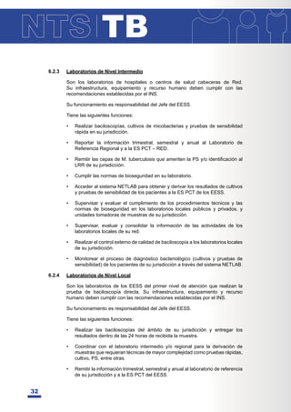 TB
32
6.2.3 Laboratorios de Nivel Intermedio
Son los laboratorios de hospitales o centros de salud cabeceras de Red.
Su infraestructura, equipamiento y recurso humano deben cumplir con las
recomendaciones establecidas por el INS.
Su funcionamiento es responsabilidad del Jefe del EESS.
Tiene las siguientes funciones:
• Realizar baciloscopías, cultivos de micobacterias y pruebas de sensibilidad
rápida en su jurisdicción.
• Reportar la información trimestral, semestral y anual al Laboratorio de
Referencia Regional y a la ES PCT – RED.
• 5HPLWLUODVFHSDVGH0WXEHUFXORVLVTXHDPHULWHQOD36RLGHQWL¿FDFLyQDO
LRR de su jurisdicción.
• Cumplir las normas de bioseguridad en su laboratorio.
• Acceder al sistema NETLAB para obtener y derivar los resultados de cultivos
y pruebas de sensibilidad de los pacientes a la ES PCT de los EESS.
• Supervisar y evaluar el cumplimiento de los procedimientos técnicos y las
normas de bioseguridad en los laboratorios locales públicos y privados, y
unidades tomadoras de muestras de su jurisdicción.
• Supervisar, evaluar y consolidar la información de las actividades de los
laboratorios locales de su red.
• Realizar el control externo de calidad de baciloscopía a los laboratorios locales
de su jurisdicción.
• Monitorear el proceso de diagnóstico bacteriológico (cultivos y pruebas de
sensibilidad) de los pacientes de su jurisdicción a través del sistema NETLAB.
6.2.4 Laboratorios de Nivel Local
Son los laboratorios de los EESS del primer nivel de atención que realizan la
prueba de baciloscopía directa. Su infraestructura, equipamiento y recurso
humano deben cumplir con las recomendaciones establecidas por el INS.
Su funcionamiento es responsabilidad del Jefe del EESS.
Tiene las siguientes funciones:
• Realizar las baciloscopías del ámbito de su jurisdicción y entregar los
resultados dentro de las 24 horas de recibida la muestra.
• Coordinar con el laboratorio intermedio y/o regional para la derivación de
muestras que requieran técnicas de mayor complejidad como pruebas rápidas,
cultivo, PS, entre otras.
• Remitir la información trimestral, semestral y anual al laboratorio de referencia
de su jurisdicción y a la ES PCT del EESS.
 
