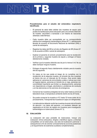 TB
40
Procedimientos para el estudio del sintomático respiratorio
LGHQWL¿FDGR
- El personal de salud debe solicitar dos muestras de esputo para
prueba de baciloscopía previa educación para una correcta obtención
de muestra. secundario a isoniacida o con historia de reacciones
adversas a este fármaco.
- Cada muestra debe ser acompañada por su correspondiente
solicitud de investigación bacteriológica (Anexo Nº 1), debidamente
llenada de acuerdo al Documento Nacional de Identidad (DNI) o
carnet de extranjería.
- Registrar los datos del SR en el Libro de Registro de SR (Anexo N°
2) de acuerdo al DNI o carnet de extranjería.
- Explicar al paciente el correcto procedimiento para la recolección
de la primera y segunda muestra de esputo y entregar el frasco
debidamente rotulado.
- 9HUL¿FDUTXHODPXHVWUDREWHQLGDVHDGHSRUORPHQRVPO1RVH
debe rechazar ninguna muestra.
- Entregar el segundo frasco debidamente rotulado para la muestra
del día siguiente.
- En casos en los que exista el riesgo de no cumplirse con la
recolección de la segunda muestra, se tomarán las dos muestras
el mismo día con un intervalo de 30 minutos. Esta acción debe
aplicarse en: personas de comunidades rurales o nativas que viven
en lugares lejanos, personas en tránsito de un viaje, personas con
comorbilidad importante que limitan su desplazamiento, personas
con dependencia a drogas, alcoholismo o problemas de conducta
y en las atenciones en los servicios de emergencia.
- Conservar las muestras protegidas de la luz solar hasta su envío al
laboratorio local, a temperatura ambiente dentro de las 24 horas.
- Se puede conservar la muestra a 4°C hasta 72 horas antes de su
procesamiento. Transportar las muestras en cajas con refrigerantes.
- Los laboratorios deberán recibir las muestras durante todo el horario
de atención. Los datos del paciente y el resultado deberán ser
registrados en el Libro de registro de muestras para investigación
bacteriológica en tuberculosis (Anexo N° 3).
B) EVALUACIÓN
La evaluación del caso probable de tuberculosis, incluye una
HYDOXDFLyQFOtQLFDH[KDXVWLYDGLULJLGDDLGHQWL¿FDUVLJQRVVtQWRPDV
compatibles con la tuberculosis, sea esta de localización pulmonar o
H[WUDSXOPRQDUD¿QGHRULHQWDUFRUUHFWDPHQWHODVDFFLRQHVSRVWHULRUHV
y el requerimiento de exámenes auxiliares complementarios.
 
