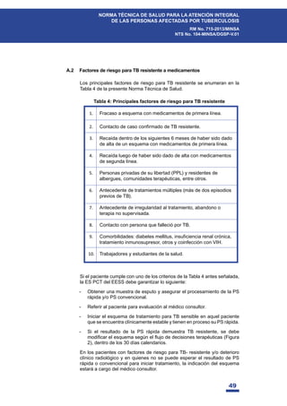 49
NORMA TÉCNICA DE SALUD PARA LA ATENCIÓN INTEGRAL
DE LAS PERSONAS AFECTADAS POR TUBERCULOSIS
RM No. 715-2013/MINSA
NTS No. 104-MINSA/DGSP-V.01
A.2 Factores de riesgo para TB resistente a medicamentos
Los principales factores de riesgo para TB resistente se enumeran en la
Tabla 4 de la presente Norma Técnica de Salud.
Tabla 4: Principales factores de riesgo para TB resistente
Si el paciente cumple con uno de los criterios de la Tabla 4 antes señalada,
la ES PCT del EESS debe garantizar lo siguiente:
- Obtener una muestra de esputo y asegurar el procesamiento de la PS
rápida y/o PS convencional.
- Referir al paciente para evaluación al médico consultor.
- Iniciar el esquema de tratamiento para TB sensible en aquel paciente
que se encuentra clínicamente estable y tienen en proceso su PS rápida.
- Si el resultado de la PS rápida demuestra TB resistente, se debe
PRGL¿FDUHOHVTXHPDVHJ~QHOÀXMRGHGHFLVLRQHVWHUDSpXWLFDV )LJXUD
2), dentro de los 30 días calendarios.
En los pacientes con factores de riesgo para TB- resistente y/o deterioro
clínico radiológico y en quienes no se puede esperar el resultado de PS
rápida o convencional para iniciar tratamiento, la indicación del esquema
estará a cargo del médico consultor.
1. Fracaso a esquema con medicamentos de primera línea.
2. Contacto de caso confirmado de TB resistente.
3. Recaída dentro de los siguientes 6 meses de haber sido dado
de alta de un esquema con medicamentos de primera línea.
4. Recaída luego de haber sido dado de alta con medicamentos
de segunda línea.
5. Personas privadas de su libertad (PPL) y residentes de
albergues, comunidades terapéuticas, entre otros.
6. Antecedente de tratamientos múltiples (más de dos episodios
previos de TB).
7. Antecedente de irregularidad al tratamiento, abandono o
terapia no supervisada.
8. Contacto con persona que falleció por TB.
9. Comorbilidades: diabetes mellitus, insuficiencia renal crónica,
tratamiento inmunosupresor, otros y coinfección con VIH.
10. Trabajadores y estudiantes de la salud.
 