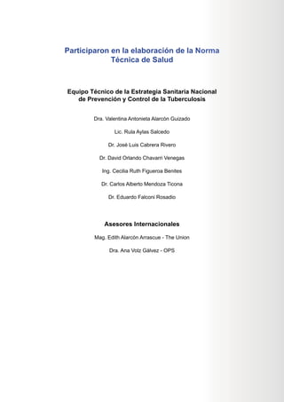 Participaron en la elaboración de la Norma
Técnica de Salud
Equipo Técnico de la Estrategia Sanitaria Nacional
de Prevención y Control de la Tuberculosis
Dra. Valentina Antonieta Alarcón Guizado
Lic. Rula Aylas Salcedo
Dr. José Luis Cabrera Rivero
Dr. David Orlando Chavarri Venegas
Ing. Cecilia Ruth Figueroa Benites
Dr. Carlos Alberto Mendoza Ticona
Dr. Eduardo Falconi Rosadio
Asesores Internacionales
Mag. Edith Alarcón Arrascue - The Union
Dra. Ana Volz Gálvez - OPS
Norm
ma
acional
sis
 