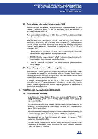 71
NORMA TÉCNICA DE SALUD PARA LA ATENCIÓN INTEGRAL
DE LAS PERSONAS AFECTADAS POR TUBERCULOSIS
RM No. 715-2013/MINSA
NTS No. 104-MINSA/DGSP-V.01
D.3 Tuberculosis y enfermedad hepática crónica (EHC)
(QWRGDSHUVRQDDIHFWDGDGH7%GHEHUHDOL]DUVHXQH[DPHQEDVDOGHSHU¿O
hepático, si detecta alteración en los resultados debe completarse los
estudios para descartar EHC.
TodopacienteconcomorbilidadTB-EHCdebeserreferidoalgastroenterólogo
o médico consultor.
Todo paciente con comorbilidad TB-EHC debe recibir los esquemas de
tratamiento de acuerdo a lo dispuesto en el numeral 6.3.3 de la presente
Norma Técnica de Salud, considerando el ajuste de dosis de acuerdo al
SHVRVLQDVFLWLVHGHPDVODFODVL¿FDFLyQGHOJUDGRGH(+PRGL¿FDGD
de Child-Pugh:
- Child A: Diseñar esquemas con sólo 2 medicamentos potencialmente
hepatotóxicos; de preferencia evitar pirazinamida.
- Child B: Diseñar esquemas con sólo 1 medicamento potencialmente
hepatotóxicos; de preferencia elegir rifampicina.
- Child C: Diseñar esquemas sin medicamentos potencialmente
hepatotóxicos.
D.4 Tuberculosis y alcoholismo / farmacodependencia
Todo caso de TB con consumo nocivo o dependencia de alcohol u otras
drogas debe ser derivado a salud mental quienes después de su atención
coordinarán con el médico general y, de ser el caso, se realizará la referencia
un establecimiento de mayor complejidad.
El equipo multidisciplinario de la ES PCT del EESS debe coordinar
estrechamente con la Estrategia Sanitaria Nacional de Salud Mental y Cultura
GH3D]RWUDVRUJDQL]DFLRQHVORFDOHVD¿QGHJDUDQWL]DUODDGKHUHQFLDDO
tratamiento antituberculosis.
E) TUBERCULOSIS EN CONDICIONES ESPECIALES
E.1 Tuberculosis en gestantes
La gestante con diagnóstico de TB debe ser considerada “Gestante de Alto
Riesgo Obstétrico” y debe recibir manejo especializado en un EESS de
mayor complejidad.
El tratamiento debe iniciarse usando los mismos esquemas dispuestos en
la sección “Tratamiento de la Tuberculosis” (numeral 6.3.2 de la presente
Norma Técnica de Salud).
Losmedicamentosoralesdeprimeralínea(isoniacida,rifampicinaetambutol
y pirazinamida) pueden utilizarse durante el embarazo y lactancia.
RQVLGHUDU HO XVR GH ÀXRURTXLQRORQDV HWLRQDPLGD FLFORVHULQD  3$6
HYDOXDQGRHOULHVJREHQH¿FLR
Evitar el uso de inyectables de primera y segunda línea durante el primer
WULPHVWUHGHODJHVWDFLyQ6HJ~QHYDOXDFLyQGHOULHVJREHQH¿FLRLQFOXLUORV
a partir del segundo trimestre.
 