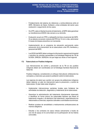 73
NORMA TÉCNICA DE SALUD PARA LA ATENCIÓN INTEGRAL
DE LAS PERSONAS AFECTADAS POR TUBERCULOSIS
RM No. 715-2013/MINSA
NTS No. 104-MINSA/DGSP-V.01
- Fortalecimiento del sistema de referencia y contra-referencia entre el
INPE, Ministerio de Salud, EsSalud u otras entidades del sector para
evaluación o seguimiento de los casos.
- Si el PPL sale en libertad durante el tratamiento, el INPE debe garantizar
su transferencia al EESS más cercano a su domicilio.
- Evaluación anual con PPD y radiografía de tórax al personal del INPE.
Si se detecta conversión reciente del PPD de 10 mm o más, administrar
6 meses de terapia preventiva con isoniacida.
- Implementación de un programa de educación permanente sobre
prevención de la transmisión de la tuberculosis a las PPL familiares y
personal del INPE.
- Los EESS del INPE deben entregar la información operacional trimestral
y estudios de cohortes semestrales a la Estrategia Regional de TB de
la DISA, DIRESA, GERESA o la que haga sus veces a nivel regional.
F.2 Tuberculosis en Pueblos Indígenas
Las intervenciones de control y prevención de la TB en los pueblos
indígenas deben ser coordinadas con la Estrategia Sanitaria Nacional de
Salud de
Pueblos Indígenas, considerando un enfoque intercultural, enfatizando los
conceptos y creencias que posee la población sobre la tuberculosis.
Las regiones de salud que cuenten con grupos de poblaciones indígenas
deben elaborar un plan de intervención para la prevención y control de
tuberculosis. El plan debe estar dirigido a:
- Implementar intervenciones sanitarias locales para fortalecer las
actividades de detección, diagnóstico y tratamiento de la tuberculosis.
- Garantizar la administración del tratamiento directamente observado
H LGHQWL¿FDU HQ IRUPD SUHFR] ORV SRWHQFLDOHV IDFWRUHV TXH OOHYHQ DO
tratamiento irregular o al abandono del tratamiento, especialmente los
relacionados a creencias, aspectos culturales o actividades económicas.
- Realizar pruebas de sensibilidad a medicamentos antituberculosis de
manera obligatoria.
- Estudiar a los contactos de casos índices activamente a través de
una red de apoyo en la comunidad con la participación de los líderes
comunales.
 