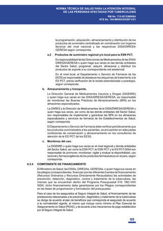 95
NORMA TÉCNICA DE SALUD PARA LA ATENCIÓN INTEGRAL
DE LAS PERSONAS AFECTADAS POR TUBERCULOSIS
RM No. 715-2013/MINSA
NTS No. 104-MINSA/DGSP-V.01
la programación, adquisición, almacenamiento y distribución de los
productos de suministro centralizado en coordinación con órganos
técnicos del nivel nacional y las respectivas DISA/DIRESA/
GERESA según corresponda.
a.2 Productos de suministro regional y/o local para la ESN PCT.
Es responsabilidad de las Direcciones de Medicamentos de las DISA/
DIRESA/GERESA o quien haga sus veces en las demás entidades
del Sector Salud, programar, adquirir, almacenar y distribuir los
productos de soporte a su correspondiente red asistencial.
En el nivel local, el Departamento o Servicio de Farmacia de los
EESS es responsable de abastecer los esquemas de tratamiento a la
(637SUHYLDYHUL¿FDFLyQGHODUHFHWDHVWDQGDUL]DGDRSRVRORJtD
según corresponda.
b. Almacenamiento y transporte.
La Dirección General de Medicamentos Insumos y Drogas (DIGEMID)
o quien haga sus veces en las DISA/DIRESA/GERESA, es responsable
de monitorear las Buenas Prácticas de Almacenamiento (BPA) en los
almacenes especializados.
La DARES y la Dirección de Medicamentos de la DISA/DIRESA/GERESA o
quien haga sus veces, así como de las demás entidades del Sector Salud,
son responsables de implementar y garantizar las BPA en los almacenes
especializados y servicios de farmacia de los Establecimientos de Salud,
según corresponda.
 (O'HSDUWDPHQWRR6HUYLFLRGH)DUPDFLDGHEHYHUL¿FDUSHULyGLFDPHQWHTXH
los productos suministrados a los pacientes, se encuentren en adecuadas
condiciones de conservación y almacenamiento en los consultorios de
atención de la ES PCT de los EESS.
c. Monitoreo del uso.
La DIGEMID o quien haga sus veces en el nivel regional y demás entidades
del Sector Salud, así como la ESN PCT, la ESR PCT y la ES PCT-DISA son
responsable de promover, monitorear, vigilar y evaluar la disponibilidad, uso
racional y farmacovigilancia de los productos farmacéuticos en el país, según
corresponda.
6.5.4 COMPONENTE DE FINANCIAMIENTO
El Ministerio de Salud, las DISAs, DIRESAs, GERESAs, o quien haga sus veces en
ORVSOLHJRVFRUUHVSRQGLHQWHV¿QDQFLDQSRUODVGLIHUHQWHVIXHQWHVGH¿QDQFLDPLHQWR
(Recursos Ordinarios y Recursos Directamente Recaudados) las actividades de
prevención, detección, diagnóstico, control y tratamiento de la tuberculosis, las
mismas que se encuentran dentro del Programa Presupuestal 016: TBC-VIH/
6,'$GLFKR¿QDQFLDPLHQWRGHEHJDUDQWL]DUVHSRUORV3OLHJRVFRUUHVSRQGLHQWHV
en las fases de programación y formulación del presupuesto.
 3DUDHOFDVRGHORVDVHJXUDGRVDO6HJXUR,QWHJUDOGH6DOXGHO¿QDQFLDPLHQWRGHODV
prestaciones relacionadas a la prevención, diagnóstico y tratamiento de la tuberculosis
VHRWRUJDGHDFXHUGRDOSODQGHEHQH¿FLRVTXHFRUUHVSRQGDDODVHJXUDGRGHDFXHUGR
a la normatividad vigente, el mismo que incluye como mínimo el Plan Esencial de
Aseguramiento en Salud (PEAS), y de acuerdo a los mecanismos de pago establecidos
por el Seguro Integral de Salud.
 