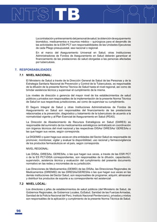 TB
96
Lacontrataciónyentrenamientodelpersonaldesalud,laobtencióndeequipamiento
biomédico, medicamentos e insumos médico – quirúrgicos para el desarrollo de
las actividades de la ESN PCT son responsabilidades de las Unidades Ejecutoras
de cada Pliego presupuestal, sea nacional o regional.
En el marco del Aseguramiento Universal en Salud, otras Instituciones
Administradoras de Fondos de Aseguramiento en Salud deberán garantizar el
¿QDQFLDPLHQWRGHODVSUHVWDFLRQHVGHVDOXGRWRUJDGDVDODVSHUVRQDVDIHFWDGDV
por tuberculosis.
7. RESPONSABILIDADES
7.1 NIVEL NACIONAL:
El Ministerio de Salud a través de la Dirección General de Salud de las Personas y de la
Estrategia Sanitaria Nacional de Prevención y Control de la Tuberculosis, es responsable
de la difusión de la presente Norma Técnica de Salud hasta el nivel regional, así como de
brindar asistencia técnica y supervisar el cumplimiento de la misma.
Los niveles de dirección o gerencia del mayor nivel de los establecimientos de salud
públicos y privados son responsables de la implementación de la presente Norma Técnica
de Salud en sus respectivas jurisdicciones, así como de supervisar su cumplimiento.
El Seguro Integral de Salud y otras Instituciones Administradoras de Fondos de
$VHJXUDPLHQWR HQ 6DOXG VRQ UHVSRQVDEOHV GHO ¿QDQFLDPLHQWR GH ODV SUHVWDFLRQHV
relacionadas a la prevención, diagnóstico y tratamiento de la tuberculosis de acuerdo a la
normatividad vigente y al Plan Esencial de Aseguramiento en Salud (PEAS).
La Dirección de Abastecimiento de Recursos Estratégicos en Salud (DARES) es
responsable del suministro de los medicamentos estratégicos centralizado en coordinación
con órganos técnicos del nivel nacional y las respectivas DISAs/ DIRESAs/ GERESAs o
las que hagan sus veces, según corresponda.
La DIGEMID o quien haga sus veces en otra entidades del Sector Salud es responsable de
promover, monitorear, vigilar y evaluar la disponibilidad, uso racional y farmacovigilancia
de los productos farmacéuticos en el país, según corresponda.
NIVEL REGIONAL:
Las DISAs, DIRESAs, GERESAs, o las que hagan sus veces, a través de las ESR PCT
o de la ES PCT-DISA correspondientes, son responsables de la difusión, capacitación,
supervisión, asistencia técnica y evaluación del cumplimiento del presente documento
normativo en las redes y microrredes de su jurisdicción.
Las Direcciones de Medicamentos (DEMID) de las DISAs, las Direcciones Regionales de
Medicamentos (DIREMID) de las DIRESAs/GERESAs o las que hagan sus veces en las
demás instituciones del Sector Salud, son responsables de programar, adquirir, almacenar
y distribuir los productos de soporte a su correspondiente red asistencial.
7.2 NIVEL LOCAL:
Los directores o jefes de establecimientos de salud públicos (del Ministerio de Salud, de
Gobiernos Regionales, de Gobiernos Locales, EsSalud, Sanidad de las Fuerzas Armadas,
Sanidad de la Policía Nacional del Perú, Instituto Nacional Penitenciario), privados y mixtos
son responsables de la aplicación y cumplimiento de la presente Norma Técnica de Salud.
 