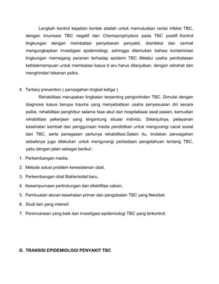 Langkah kontrol kejadian kontak adalah untuk memutuskan rantai infeksi TBC,
dengan imunisasi TBC negatif dan Chemoprophylaxis pada TBC positif. Kontrol
lingkungan dengan membatasi penyebaran penyakit, disinfeksi dan cermat
mengungkapkan investigasi epidemiologi, sehingga ditemukan bahwa kontaminasi
lingkungan memegang peranan terhadap epidemi TBC. Melalui usaha pembatasan
ketidakmampuan untuk membatasi kasus b`aru harus dilanjutkan, dengan istirahat dan
menghindari tekanan psikis.
4. Tertiary prevention ( pencegahan tingkat ketiga )
Rehabilitasi merupakan tingkatan terpenting pengontrolan TBC. Dimulai dengan
diagnosis kasus berupa trauma yang menyebabkan usaha penyesuaian diri secara
psikis, rehabilitasi penghibur selama fase akut dan hospitalisasi awal pasien, kemudian
rehabilitasi pekerjaan yang tergantung situasi individu. Selanjutnya, pelayanan
kesehatan kembali dan penggunaan media pendidikan untuk mengurangi cacat sosial
dari TBC, serta penegasan perlunya rehabilitasi.Selain itu, tindakan pencegahan
sebaiknya juga dilakukan untuk mengurangi perbedaan pengetahuan tentang TBC,
yaitu dengan jalan sebagai berikut :
1. Perkembangan media.
2. Metode solusi problem keresistenan obat.
3. Perkembangan obat Bakterisidal baru.
4. Kesempurnaan perlindungan dan efektifitas vaksin.
5. Pembuatan aturan kesehatan primer dan pengobatan TBC yang fleksibel.
6. Studi lain yang intensif.
7. Perencanaan yang baik dan investigasi epidemiologi TBC yang terkontrol.
D. TRANSISI EPIDEMIOLOGI PENYAKIT TBC
 