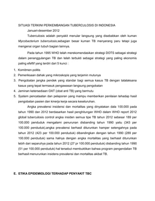 SITUASI TERKINI PERKEMBANGAN TUBERCULOSIS DI INDONESIA
Januari-desember 2012
Tuberculosis adalah penyakit menular langsung yang disebabkan oleh kuman
Mycobacterium tuberculosis,sebagian besar kuman TB menyerang paru tetapi juga
mengenai organ tubuh bagian lainnya.
Pada tahun 1995 WHO telah merekomendasikan strategi DOTS sebagai strategi
dalam penanggulangan TB dan telah terbukti sebagai strategi yang paling ekonomis
paling efeftif yang terdiri dari 5 kunci :
1. Komitmen politis
2. Pemeriksaan dahak yang mikroskopis yang terjamin mutunya
3. Pengobatan jangka pendek yang standar bagi semua kasus TB dengan tatalaksana
kasus yang tepat termasuk pengawasan langsung pengobatan
4. Jaminan ketersediaan OAT (obat anti TB) yang bermutu
5. System pencataatan dan pelaporan yang mampu memberikan penilaian tehadap hasil
pengobatan pasien dan kinerja kerja secara keseluruhan.
Angka prevalensi insidensi dan mortalitas yang dinyatakan dala 100.000 pada
tahun 1990 dan 2012 berdasarkan hasil penghitungan WHO dalam WHO report 2012
global tuberculosis control angka insiden semua tipe TB tahun 2012 sebesar 189 per
100.000 penduduk mengalami penurunan disbanding tahun 1990 yaitu (343 per
100.000 penduduk).angka prevalensi berhasil diturunkan hamper setengahnya pada
tahun 2012 (423 per 100.000 penduduk) dibandingkan dengan tahun 1990 (289 per
100.000 penduduk) sama halnya dengan angka mortalitas yang berhasil diturunkan
lebih dari separuhya pada tahun 2012 (27 pr 100.000 penduduk) disbanding tahun 1990
(51 per 100.000 penduduk) hal tersebut membuktikan bahwa program pengendalian TB
berhasil menurunkan insidens prevalensi dan mortalitas akibat TB.
E. ETIKA EPIDEMIOLOGI TERHADAP PENYAKIT TBC
 
