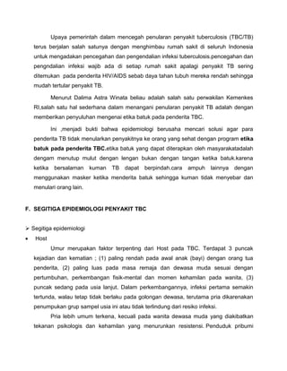Upaya pemerintah dalam mencegah penularan penyakit tuberculosis (TBC/TB)
terus berjalan salah satunya dengan menghimbau rumah sakit di seluruh Indonesia
untuk mengadakan pencegahan dan pengendalian infeksi tuberculosis.pencegahan dan
pengndalian infeksi wajib ada di setiap rumah sakit apalagi penyakit TB sering
ditemukan pada penderita HIV/AIDS sebab daya tahan tubuh mereka rendah sehingga
mudah tertular penyakit TB.
Menurut Dalima Astra Winata beliau adalah salah satu perwakilan Kemenkes
RI,salah satu hal sederhana dalam menangani penularan penyakit TB adalah dengan
memberikan penyuluhan mengenai etika batuk pada penderita TBC.
Ini ,menjadi bukti bahwa epidemiologi berusaha mencari solusi agar para
penderita TB tidak menularkan penyakitnya ke orang yang sehat dengan program etika
batuk pada penderita TBC.etika batuk yang dapat diterapkan oleh masyarakatadalah
dengam menutup mulut dengan lengan bukan dengan tangan ketika batuk.karena
ketika bersalaman kuman TB dapat berpindah.cara ampuh lainnya dengan
menggunakan masker ketika menderita batuk sehingga kuman tidak menyebar dan
menulari orang lain.
F. SEGITIGA EPIDEMIOLOGI PENYAKIT TBC
 Segitiga epidemiologi
 Host
Umur merupakan faktor terpenting dari Host pada TBC. Terdapat 3 puncak
kejadian dan kematian ; (1) paling rendah pada awal anak (bayi) dengan orang tua
penderita, (2) paling luas pada masa remaja dan dewasa muda sesuai dengan
pertumbuhan, perkembangan fisik-mental dan momen kehamilan pada wanita, (3)
puncak sedang pada usia lanjut. Dalam perkembangannya, infeksi pertama semakin
tertunda, walau tetap tidak berlaku pada golongan dewasa, terutama pria dikarenakan
penumpukan grup sampel usia ini atau tidak terlindung dari resiko infeksi.
Pria lebih umum terkena, kecuali pada wanita dewasa muda yang diakibatkan
tekanan psikologis dan kehamilan yang menurunkan resistensi. Penduduk pribumi
 