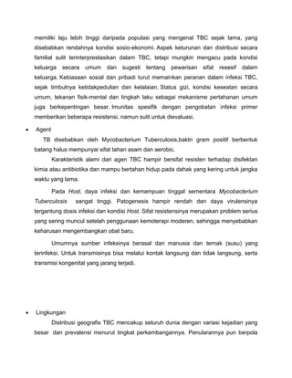 memiliki laju lebih tinggi daripada populasi yang mengenal TBC sejak lama, yang
disebabkan rendahnya kondisi sosio-ekonomi. Aspek keturunan dan distribusi secara
familial sulit terinterprestasikan dalam TBC, tetapi mungkin mengacu pada kondisi
keluarga secara umum dan sugesti tentang pewarisan sifat resesif dalam
keluarga. Kebiasaan sosial dan pribadi turut memainkan peranan dalam infeksi TBC,
sejak timbulnya ketidakpedulian dan kelalaian. Status gizi, kondisi keseatan secara
umum, tekanan fisik-mental dan tingkah laku sebagai mekanisme pertahanan umum
juga berkepentingan besar. Imunitas spesifik dengan pengobatan infeksi primer
memberikan beberapa resistensi, namun sulit untuk dievaluasi.
 Agent
TB disebabkan oleh Mycobacterium Tuberculosis,baktri gram positif berbentuk
batang halus mempunyai sifat tahan asam dan aerobic.
Karakteristik alami dari agen TBC hampir bersifat resisten terhadap disifektan
kimia atau antibiotika dan mampu bertahan hidup pada dahak yang kering untuk jangka
waktu yang lama.
Pada Host, daya infeksi dan kemampuan tinggal sementara Mycobacterium
Tuberculosis sangat tinggi. Patogenesis hampir rendah dan daya virulensinya
tergantung dosis infeksi dan kondisi Host. Sifat resistensinya merupakan problem serius
yang sering muncul setelah penggunaan kemoterapi moderen, sehingga menyebabkan
keharusan mengembangkan obat baru.
Umumnya sumber infeksinya berasal dari manusia dan ternak (susu) yang
terinfeksi. Untuk transmisinya bisa melalui kontak langsung dan tidak langsung, serta
transmisi kongenital yang jarang terjadi.
 Lingkungan
Distribusi geografis TBC mencakup seluruh dunia dengan variasi kejadian yang
besar dan prevalensi menurut tingkat perkembangannya. Penularannya pun berpola
 