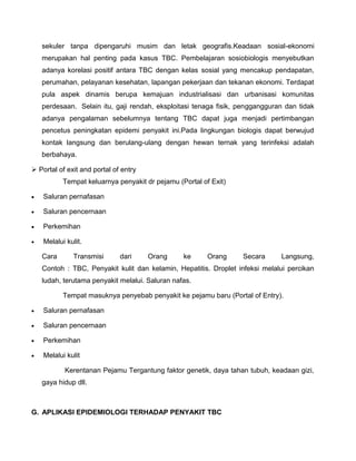 sekuler tanpa dipengaruhi musim dan letak geografis.Keadaan sosial-ekonomi
merupakan hal penting pada kasus TBC. Pembelajaran sosiobiologis menyebutkan
adanya korelasi positif antara TBC dengan kelas sosial yang mencakup pendapatan,
perumahan, pelayanan kesehatan, lapangan pekerjaan dan tekanan ekonomi. Terdapat
pula aspek dinamis berupa kemajuan industrialisasi dan urbanisasi komunitas
perdesaan. Selain itu, gaji rendah, eksploitasi tenaga fisik, penggangguran dan tidak
adanya pengalaman sebelumnya tentang TBC dapat juga menjadi pertimbangan
pencetus peningkatan epidemi penyakit ini.Pada lingkungan biologis dapat berwujud
kontak langsung dan berulang-ulang dengan hewan ternak yang terinfeksi adalah
berbahaya.
 Portal of exit and portal of entry
Tempat keluarnya penyakit dr pejamu (Portal of Exit)
 Saluran pernafasan
 Saluran pencernaan
 Perkemihan
 Melalui kulit.
Cara Transmisi dari Orang ke Orang Secara Langsung,
Contoh : TBC, Penyakit kulit dan kelamin, Hepatitis. Droplet infeksi melalui percikan
ludah, terutama penyakit melalui. Saluran nafas.
Tempat masuknya penyebab penyakit ke pejamu baru (Portal of Entry).
 Saluran pernafasan
 Saluran pencernaan
 Perkemihan
 Melalui kulit
Kerentanan Pejamu Tergantung faktor genetik, daya tahan tubuh, keadaan gizi,
gaya hidup dll.
G. APLIKASI EPIDEMIOLOGI TERHADAP PENYAKIT TBC
 