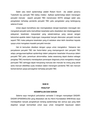 Salah satu tokoh epidemiologi adalah Robert Korch dia adalah penemu
Tuberkolin tau pemyaki TBC beliau melalui Aplikasi epidemiologi dalam menangani
penyakit menular seperti penyakit TBC menemukan DOTS sebagai salah satu
pengobatan terhadap penderita penyakit TBC yaitu pengobatan yang berlangsung
selama 6 bulan
Untuk dapat memelihara dan meningkatakan derajat kesehatan mencegah dan
mengobati penyakit serta memulihkan kesehatan perlu disediakan dan diselenggarakan
pelayanan kesehatan masyarakat yang sebaik-baiknya yang sesuai sengan
kebutuhan.apabila dalam lingkungan masyarakat banyak ditemukan penyakit menular
seperti TBC maka pelayana kesehatan yang di sediakan akan lebih diarahkan kepada
upaya untuk mengatasi masalah penyakit menular.
Hal ini kemudian dikaitkan dengan upaya untuk mengetahui frekwensi dan
penyebaran penyakit TBC dan factor-faktor yang mempengaruhi dari penyakit TBC
adapu penggunaan/aplikasi epidemilogi dalam pelayanan kesehatan khususnya dalam
penyakit TBC yaitu: penentuan abnormalitas .batas seseorang dapat disebut sebagai
pengidap TBC,membantu menetapakan penerapan diagnosis,untuk mengetahui riwayat
pennyakit TBC sehingga dapat menyerang manusia dan menular ke orang yang sehat
serta mencari efektifitas suatu tindakan dalam menangani penderita TBC dan mencari
bentuk-bentuk upaya pencegahan terhadap penyakit TBC
BAB III
PENUTUP
KESIMPULAN DAN SARAN
Selama saya mengikuti perkuliahan semester 3 dengan mempelajari DASAR-
DASAR EPIDEMIOLOGI yang dibawakan ole ibu Henni Kumaladewi SKM.M.kes saya
mendapatkan banyak pengetahuan tentang epidemiologi dan semua apa yang telah
diajarkan sangat bermanfaat untuk saya untuk mengambil keputusan dalam
 