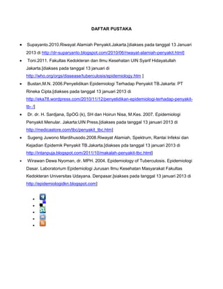DAFTAR PUSTAKA
 Supayanto.2010.Riwayat Alamiah Penyakit.Jakarta.[diakses pada tanggal 13 Januari
2013 di http://dr-suparyanto.blogspot.com/2010/06/riwayat-alamiah-penyakit.html]
 Toni.2011. Fakultas Kedokteran dan Ilmu Kesehatan UIN Syarif Hidayatullah
Jakarta.[diakses pada tanggal 13 januari di
http://who.org/orgs/dissease/tuberculosis/epidemiology.htm ]
 Bustan,M.N. 2006.Penyelidikan Epidemiologi Terhadap Penyakit TB.Jakarta: PT
Rineka Cipta.[diakses pada tanggal 13 januari 2013 di
http://eka78.wordpress.com/2010/11/12/penyelidikan-epidemiologi-terhadap-penyakit-
tb- /]
 Dr. dr. H. Sardjana, SpOG (k), SH dan Hoirun Nisa, M.Kes. 2007. Epidemiologi
Penyakit Menular. Jakarta:UIN Press.[diakses pada tanggal 13 januari 2013 di
http://medicastore.com/tbc/penyakit_tbc.htm]
 Sugeng Juwono Mardihusodo.2008.Riwayat Alamiah, Spektrum, Rantai Infeksi dan
Kejadian Epidemik Penyakit TB.Jakarta.[diakses pda tanggal 13 januari 2013 di
http://intanpuja.blogspot.com/2011/10/makalah-penyakit-tbc.html]
 Wirawan Dewa Nyoman, dr. MPH. 2004. Epidemiology of Tuberculosis. Epidemiologi
Dasar. Laboratorium Epidemiologi Jurusan Ilmu Kesehatan Masyarakat Fakultas
Kedokteran Universitas Udayana. Denpasar.[siakses pada tanggal 13 januari 2013 di
http://epidemiologidkn.blogspot.com]





 