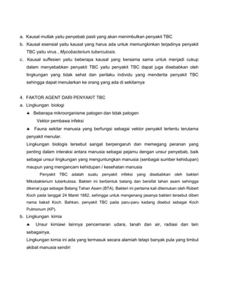 a. Kausal mutlak yaitu penyebab pasti yang akan menimbulkan penyakit TBC
b. Kausal esensial yaitu kausal yang harus ada untuk memungkinkan terjadinya penyakit
TBC yaitu virus , Mycobacterium tuberculosis.
c. Kausal suffesien yaitu beberapa kausal yang bersama sama untuk menjadi cukup
dalam menyebabkan penyakit TBC yaitu penyakit TBC dapat juga disebabkan oleh
lingkungan yang tidak sehat dan perilaku individu yang menderita penyakit TBC
sehingga dapat menularkan ke orang yang ada di sekitarnya
4. FAKTOR AGENT DARI PENYAKIT TBC
a. Lingkungan biologi
 Beberapa mikroorganisme patogen dan tidak patogen
Vektor pembawa infeksi
 Fauna sekitar manusia yang berfungsi sebagai vektor penyakit tertentu terutama
penyakit menular.
Lingkungan biologis tersebut sangat berpengaruh dan memegang peranan yang
penting dalam interaksi antara manusia sebagai pejamu dengan unsur penyebab, baik
sebagai unsur lingkungan yang menguntungkan manusia (senbagai sumber kehidupan)
maupun yang mengancam kehidupan / kesehatan manusia
Penyakit TBC adalah suatu penyakit infeksi yang disebabkan oleh bakteri
Mikobakterium tuberkulosa. Bakteri ini berbentuk batang dan bersifat tahan asam sehingga
dikenal juga sebagai Batang Tahan Asam (BTA). Bakteri ini pertama kali ditemukan oleh Robert
Koch pada tanggal 24 Maret 1882, sehingga untuk mengenang jasanya bakteri tersebut diberi
nama baksil Koch. Bahkan, penyakit TBC pada paru-paru kadang disebut sebagai Koch
Pulmonum (KP).
b. Lingkungan kimia
 Unsur kimiawi lainnya pencemaran udara, tanah dan air, radiasi dan lain
sebagainya.
Lingkungan kimia ini ada yang termasuk secara alamiah tetapi banyak pula yang timbul
akibat manusia sendiri
 