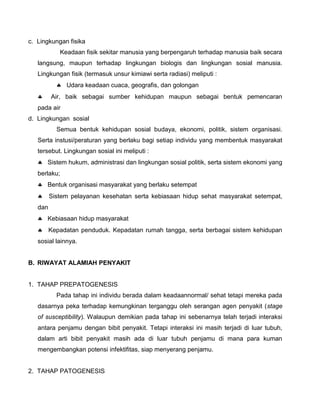 c. Lingkungan fisika
Keadaan fisik sekitar manusia yang berpengaruh terhadap manusia baik secara
langsung, maupun terhadap lingkungan biologis dan lingkungan sosial manusia.
Lingkungan fisik (termasuk unsur kimiawi serta radiasi) meliputi :
 Udara keadaan cuaca, geografis, dan golongan
 Air, baik sebagai sumber kehidupan maupun sebagai bentuk pemencaran
pada air
d. Lingkungan sosial
Semua bentuk kehidupan sosial budaya, ekonomi, politik, sistem organisasi.
Serta instusi/peraturan yang berlaku bagi setiap individu yang membentuk masyarakat
tersebut. Lingkungan sosial ini meliputi :
 Sistem hukum, administrasi dan lingkungan sosial politik, serta sistem ekonomi yang
berlaku;
 Bentuk organisasi masyarakat yang berlaku setempat
 Sistem pelayanan kesehatan serta kebiasaan hidup sehat masyarakat setempat,
dan
 Kebiasaan hidup masyarakat
 Kepadatan penduduk. Kepadatan rumah tangga, serta berbagai sistem kehidupan
sosial lainnya.
B. RIWAYAT ALAMIAH PENYAKIT
1. TAHAP PREPATOGENESIS
Pada tahap ini individu berada dalam keadaannormal/ sehat tetapi mereka pada
dasarnya peka terhadap kemungkinan terganggu oleh serangan agen penyakit (stage
of susceptibility). Walaupun demikian pada tahap ini sebenarnya telah terjadi interaksi
antara penjamu dengan bibit penyakit. Tetapi interaksi ini masih terjadi di luar tubuh,
dalam arti bibit penyakit masih ada di luar tubuh penjamu di mana para kuman
mengembangkan potensi infektifitas, siap menyerang penjamu.
2. TAHAP PATOGENESIS
 