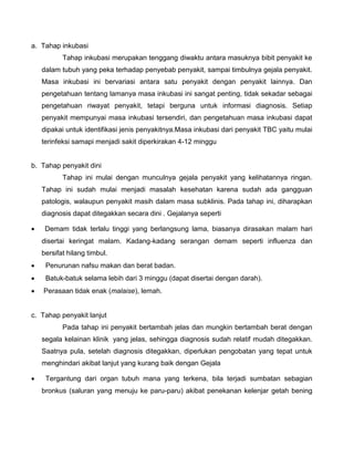 a. Tahap inkubasi
Tahap inkubasi merupakan tenggang diwaktu antara masuknya bibit penyakit ke
dalam tubuh yang peka terhadap penyebab penyakit, sampai timbulnya gejala penyakit.
Masa inkubasi ini bervariasi antara satu penyakit dengan penyakit lainnya. Dan
pengetahuan tentang lamanya masa inkubasi ini sangat penting, tidak sekadar sebagai
pengetahuan riwayat penyakit, tetapi berguna untuk informasi diagnosis. Setiap
penyakit mempunyai masa inkubasi tersendiri, dan pengetahuan masa inkubasi dapat
dipakai untuk identifikasi jenis penyakitnya.Masa inkubasi dari penyakit TBC yaitu mulai
terinfeksi samapi menjadi sakit diperkirakan 4-12 minggu
b. Tahap penyakit dini
Tahap ini mulai dengan munculnya gejala penyakit yang kelihatannya ringan.
Tahap ini sudah mulai menjadi masalah kesehatan karena sudah ada gangguan
patologis, walaupun penyakit masih dalam masa subklinis. Pada tahap ini, diharapkan
diagnosis dapat ditegakkan secara dini . Gejalanya seperti
 Demam tidak terlalu tinggi yang berlangsung lama, biasanya dirasakan malam hari
disertai keringat malam. Kadang-kadang serangan demam seperti influenza dan
bersifat hilang timbul.
 Penurunan nafsu makan dan berat badan.
 Batuk-batuk selama lebih dari 3 minggu (dapat disertai dengan darah).
 Perasaan tidak enak (malaise), lemah.
c. Tahap penyakit lanjut
Pada tahap ini penyakit bertambah jelas dan mungkin bertambah berat dengan
segala kelainan klinik yang jelas, sehingga diagnosis sudah relatif mudah ditegakkan.
Saatnya pula, setelah diagnosis ditegakkan, diperlukan pengobatan yang tepat untuk
menghindari akibat lanjut yang kurang baik dengan Gejala
 Tergantung dari organ tubuh mana yang terkena, bila terjadi sumbatan sebagian
bronkus (saluran yang menuju ke paru-paru) akibat penekanan kelenjar getah bening
 