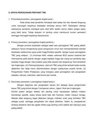 C. UPAYA PENCEGAHAN PENYAKIT TBC
1. Primordial prevention ( pencegahan tingkat awal )
Pada tahap awal penderita mendapat obat setiap hari dan diawasi langsung
untuk mencegah terjadinya kekebalan terhadap semua OAT. Sedangkan ditahap
selanjutnya penderita mendapat jenis obat lebih sedikit namun dalam jangka waktu
yang lebih lama. Tahap lanjutan ini penting untuk membunuh kuman persistent
sehingga mencegah terjadinya kekambuhan.
2. Primary prevention ( pencegahan tingkat pertama )
Dengan promosi kesehatan sebagai salah satu pencegahan TBC paling efektif,
walaupun hanya mengandung tujuan pengukuran umum dan mempertahankan standar
kesehatan sebelumnya yang sudah tinggi.Proteksi spesifik dengan tujuan pencegahan
TBC yang meliputi ; (1) Imunisasi Aktif, melalui vaksinasi BCG secara nasional dan
internasional pada daerah dengan angka kejadian tinggi dan orang tua penderita atau
beresiko tinggi dengan nilai proteksi yang tidak absolut dan tergantung Host tambahan
dan lingkungan, (2) Chemoprophylaxis, obat anti TBC yang dinilai terbukti ketika kontak
dijalankan dan tetap harus dikombinasikan dengan pasteurisasi produk ternak, (3)
Pengontrolan Faktor Prediposisi, yang mengacu pada pencegahan dan pengobatan
diabetes, silicosis, malnutrisi, sakit kronis dan mental.
3. Secondary prevention ( pencegahan tingkat kedua )
Dengan diagnosis dan pengobatan secara dini sebagai dasar pengontrolan
kasus TBC yang timbul dengan 3 komponen utama ; Agent, Host dan Lingkungan.
Kontrol pasien dengan deteksi dini penting untuk kesuksesan aplikasi modern
kemoterapi spesifik, walau terasa berat baik dari finansial, materi maupun tenaga.
Metode tidak langsung dapat dilakukan dengan indikator anak yang terinfeksi TBC
sebagai pusat, sehingga pengobatan dini dapat diberikan. Selain itu, pengetahuan
tentang resistensi obat dan gejala infeksi juga penting untuk seleksi dari petunjuk yang
paling efektif.
 