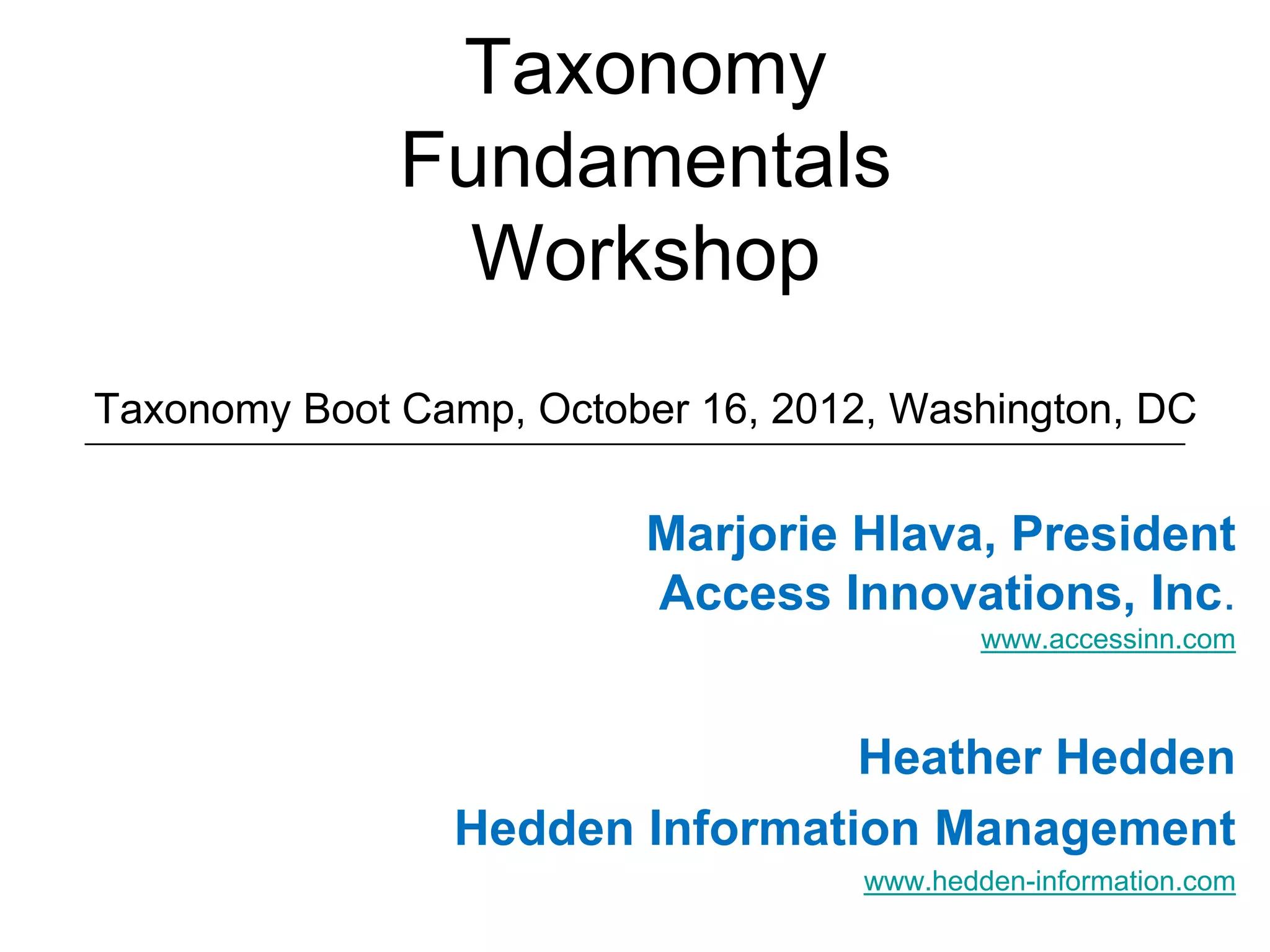 Taxonomy
              Fundamentals
                Workshop
Taxonomy Boot Camp, October 16, 2012, Washington, DC


                          Marjorie Hlava, President
                          Access Innovations, Inc.
                                            www.accessinn.com



                                Heather Hedden
                Hedden Information Management
                                    www.hedden-information.com
 