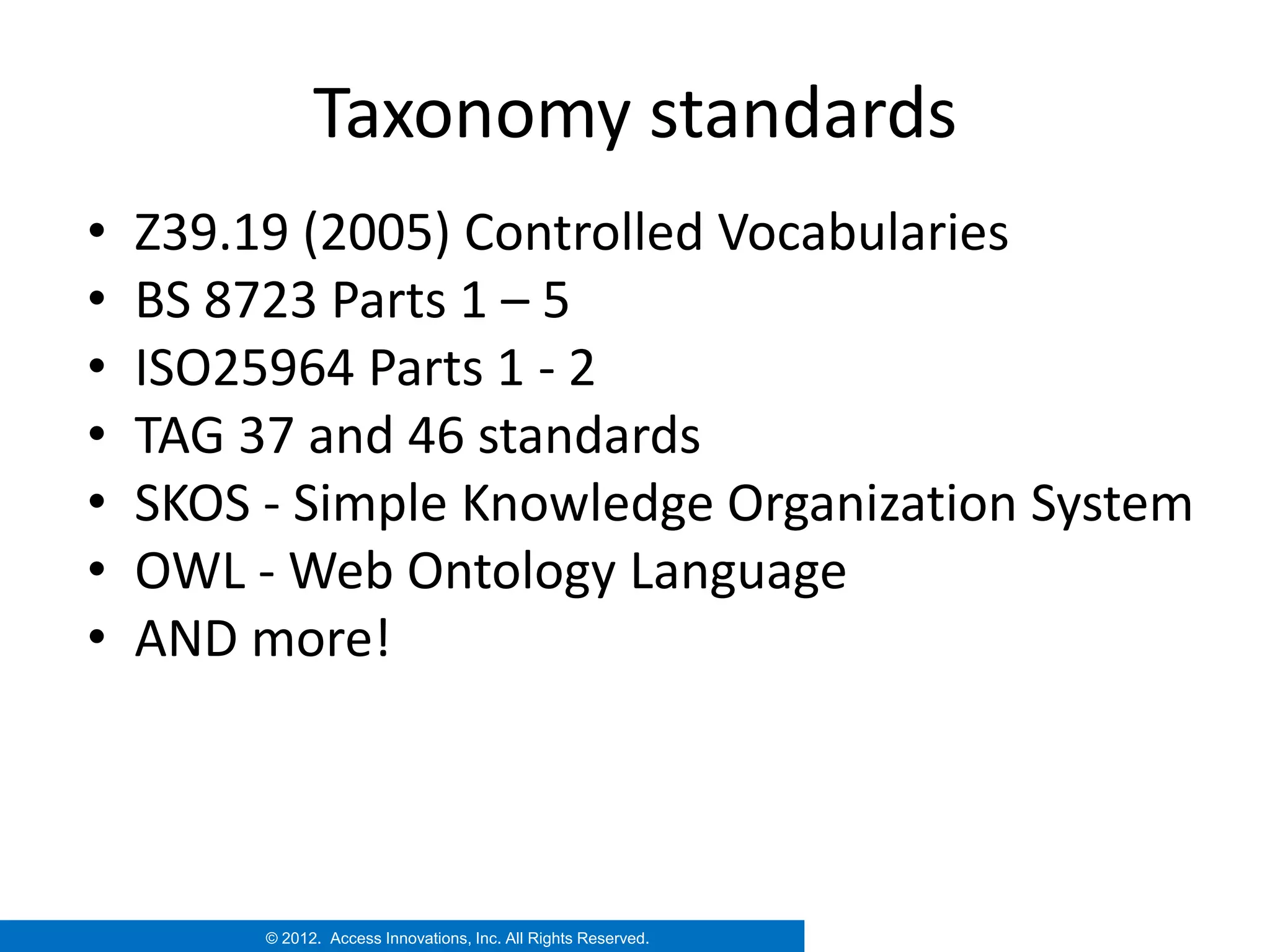 Taxonomy standards
•   Z39.19 (2005) Controlled Vocabularies
•   BS 8723 Parts 1 – 5
•   ISO25964 Parts 1 - 2
•   TAG 37 and 46 standards
•   SKOS - Simple Knowledge Organization System
•   OWL - Web Ontology Language
•   AND more!




         © 2012. Access Innovations, Inc. All Rights Reserved.
 