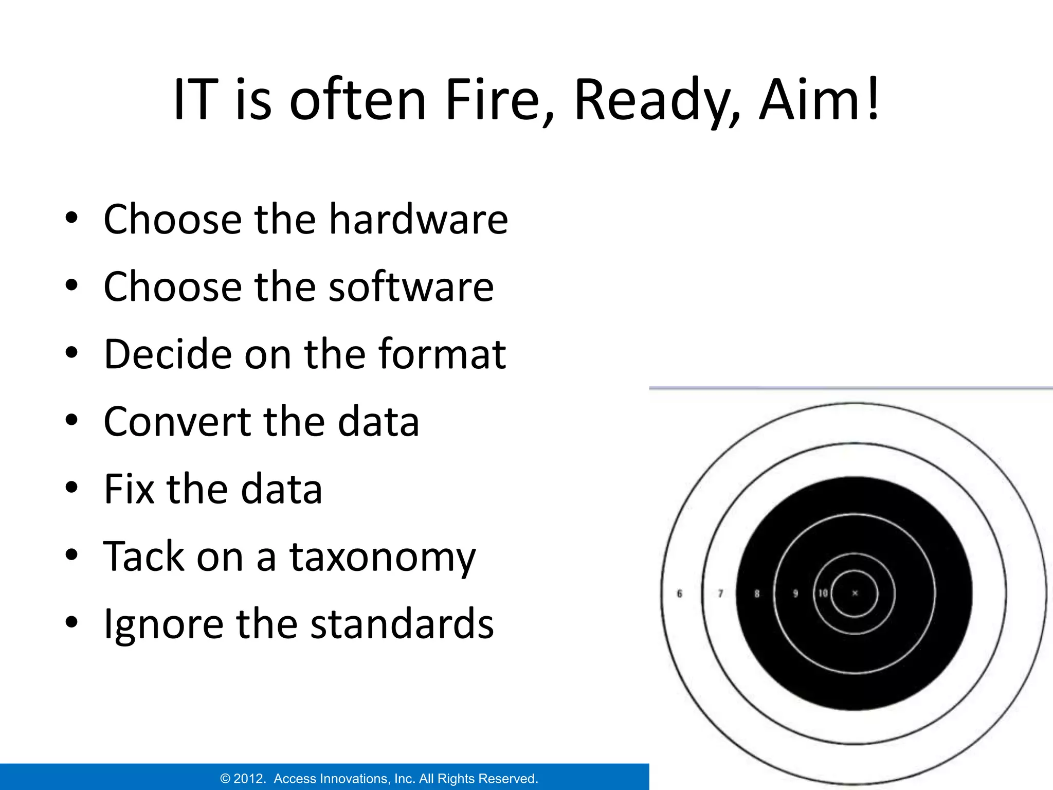 IT is often Fire, Ready, Aim!
•   Choose the hardware
•   Choose the software
•   Decide on the format
•   Convert the data
•   Fix the data
•   Tack on a taxonomy
•   Ignore the standards


         © 2012. Access Innovations, Inc. All Rights Reserved.
 