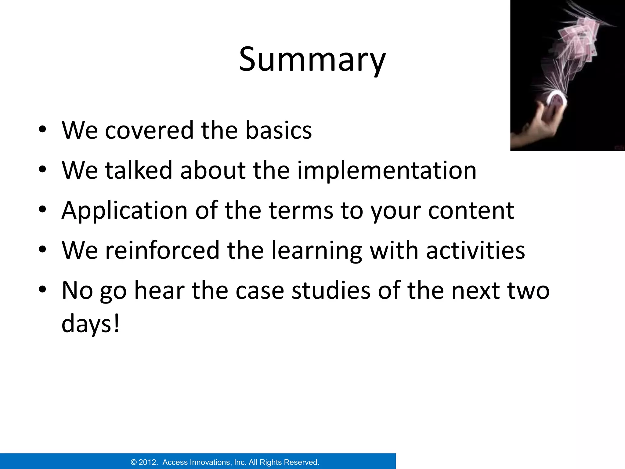 Summary
•   We covered the basics
•   We talked about the implementation
•   Application of the terms to your content
•   We reinforced the learning with activities
•   No go hear the case studies of the next two
    days!



          © 2012. Access Innovations, Inc. All Rights Reserved.
 