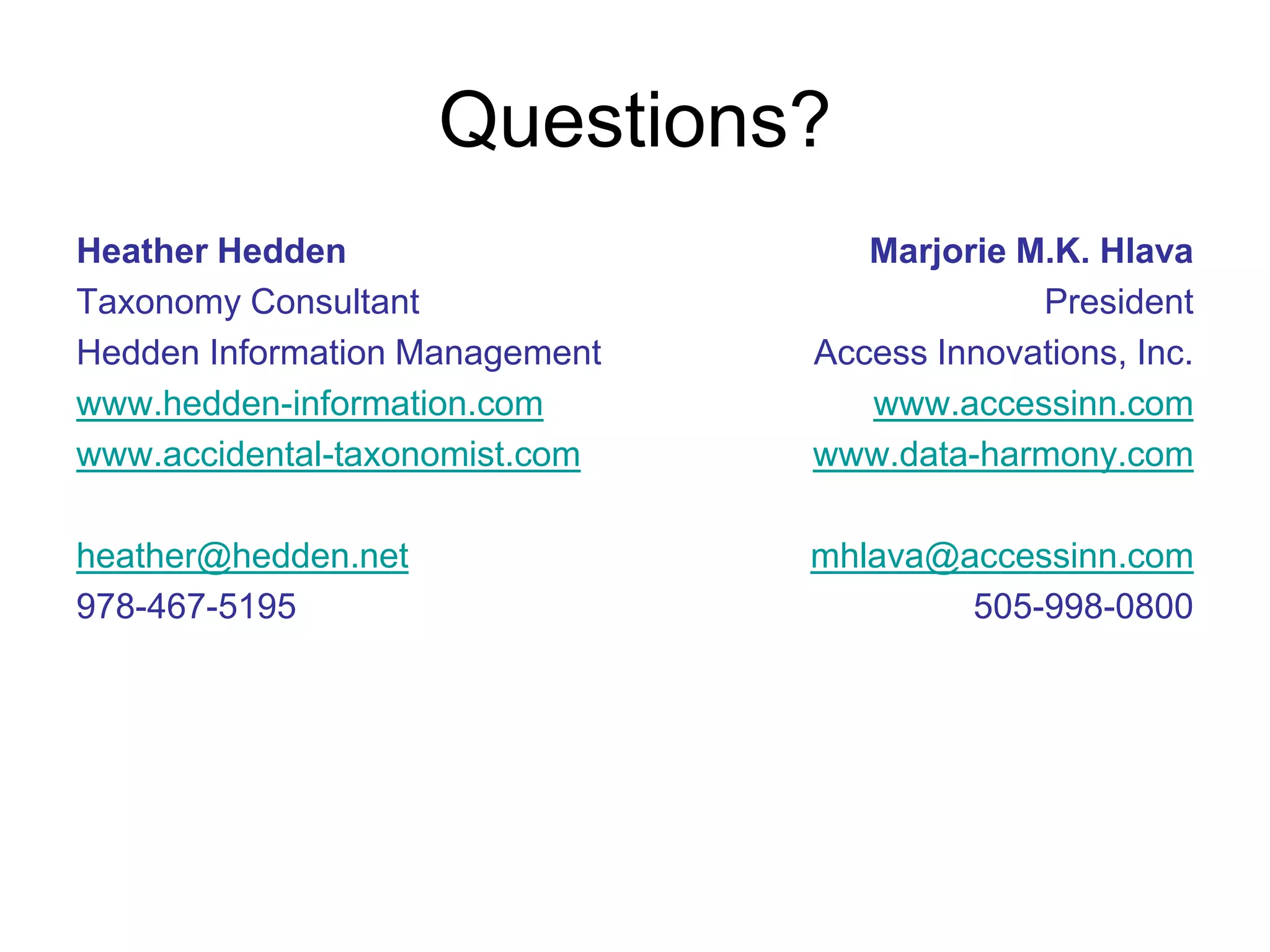 Questions?
Heather Hedden                     Marjorie M.K. Hlava
Taxonomy Consultant                          President
Hedden Information Management   Access Innovations, Inc.
www.hedden-information.com         www.accessinn.com
www.accidental-taxonomist.com   www.data-harmony.com

heather@hedden.net              mhlava@accessinn.com
978-467-5195                            505-998-0800
 