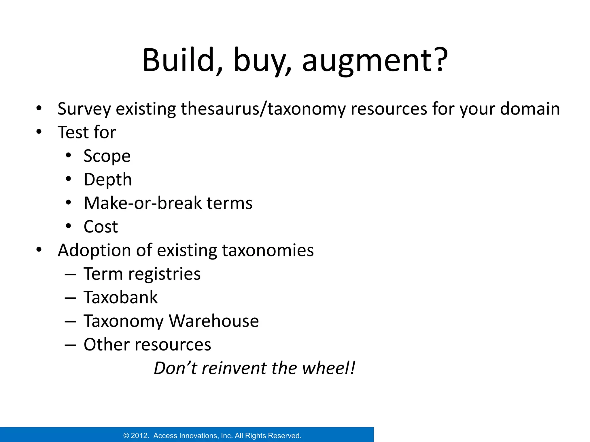 Build, buy, augment?
• Survey existing thesaurus/taxonomy resources for your domain
• Test for
   • Scope
   • Depth
   • Make-or-break terms
   • Cost
• Adoption of existing taxonomies
   – Term registries
   – Taxobank
   – Taxonomy Warehouse
   – Other resources
              Don’t reinvent the wheel!


          © 2012. Access Innovations, Inc. All Rights Reserved.
 