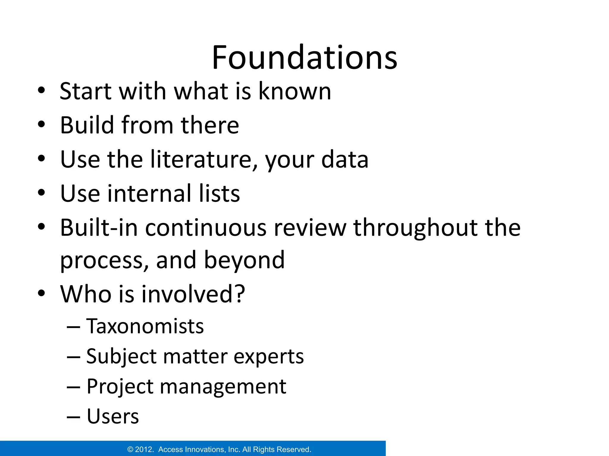 Foundations
• Start with what is known
• Build from there
• Use the literature, your data
• Use internal lists
• Built-in continuous review throughout the
  process, and beyond
• Who is involved?
    – Taxonomists
    – Subject matter experts
    – Project management
    – Users
          © 2012. Access Innovations, Inc. All Rights Reserved.
 