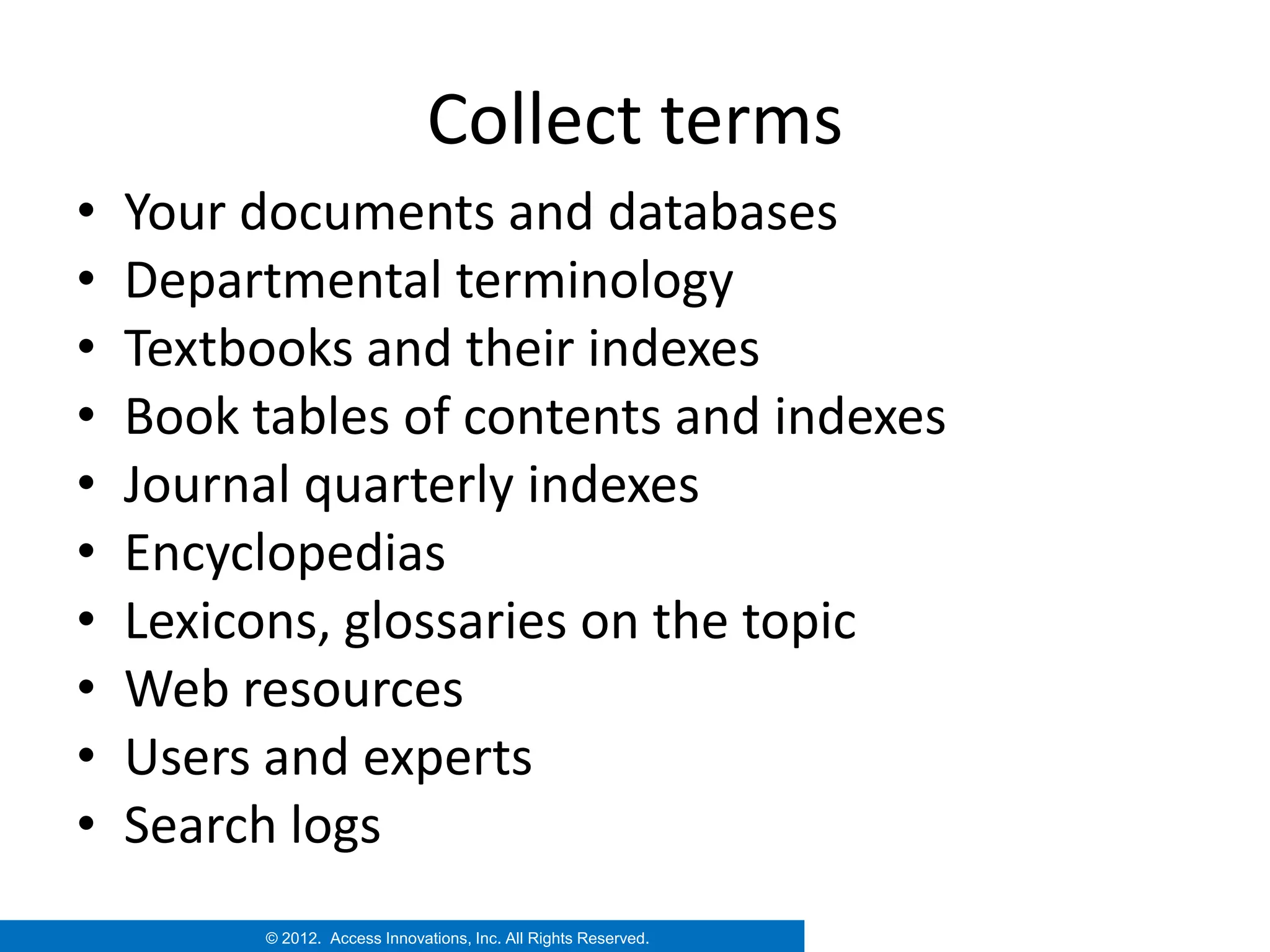 Collect terms
•   Your documents and databases
•   Departmental terminology
•   Textbooks and their indexes
•   Book tables of contents and indexes
•   Journal quarterly indexes
•   Encyclopedias
•   Lexicons, glossaries on the topic
•   Web resources
•   Users and experts
•   Search logs
          © 2012. Access Innovations, Inc. All Rights Reserved.
 
