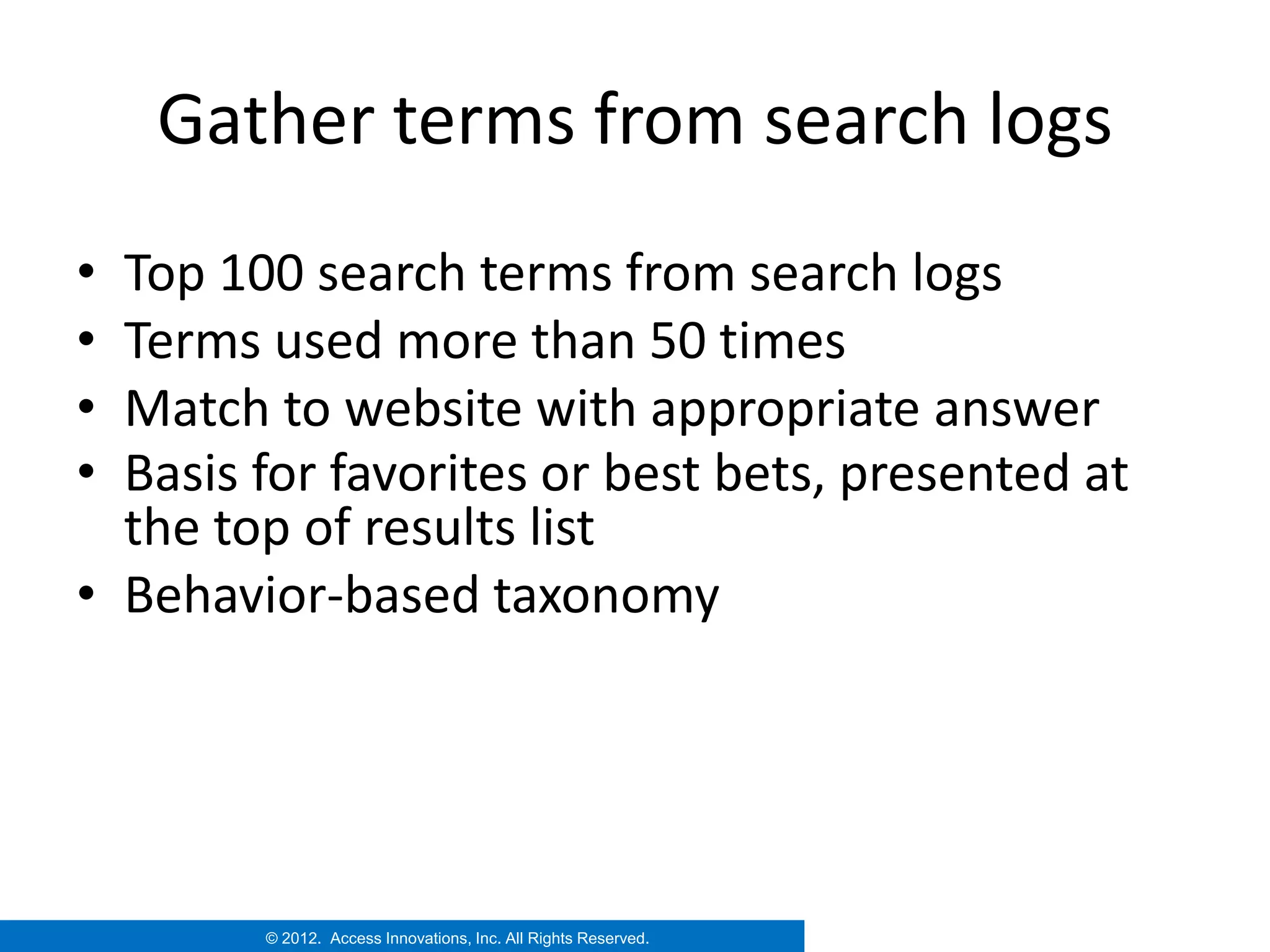 Gather terms from search logs
• Top 100 search terms from search logs
• Terms used more than 50 times
• Match to website with appropriate answer
• Basis for favorites or best bets, presented at
  the top of results list
• Behavior-based taxonomy




        © 2012. Access Innovations, Inc. All Rights Reserved.
 